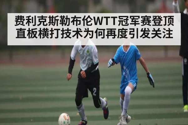 费利克斯勒布伦WTT冠军赛登顶 直板横打技术为何再度引发关注