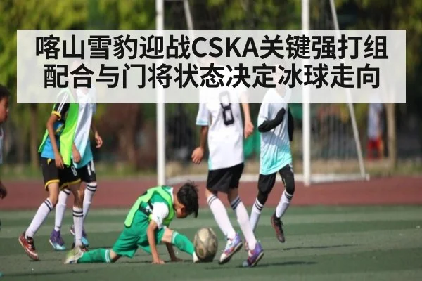 喀山雪豹迎战CSKA关键强打组配合与门将状态决定冰球走向