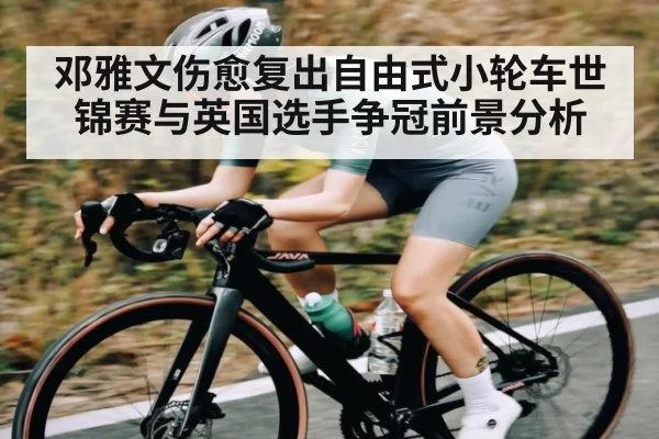 邓雅文伤愈复出自由式小轮车世锦赛与英国选手争冠前景分析